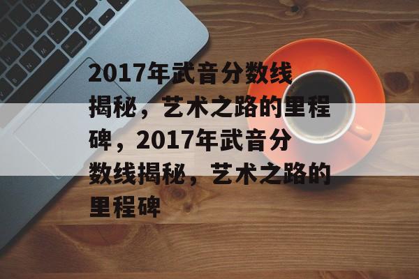 2017年武音分数线揭秘，艺术之路的里程碑，2017年武音分数线揭秘，艺术之路的里程碑
