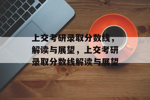 上交考研录取分数线，解读与展望，上交考研录取分数线解读与展望