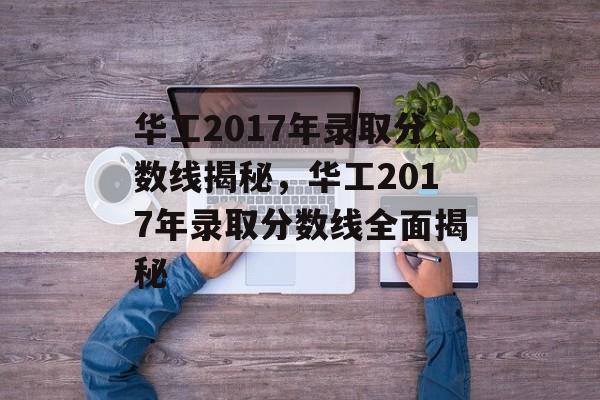 华工2017年录取分数线揭秘，华工2017年录取分数线全面揭秘