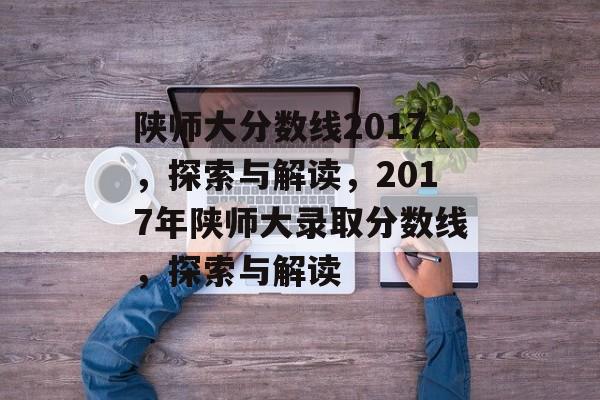 陕师大分数线2017，探索与解读，2017年陕师大录取分数线，探索与解读