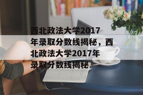 西北政法大学2017年录取分数线揭秘，西北政法大学2017年录取分数线揭秘