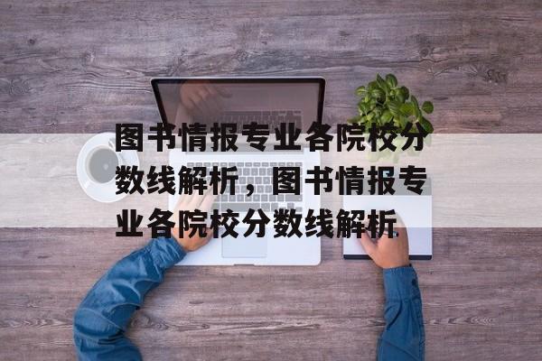 图书情报专业各院校分数线解析，图书情报专业各院校分数线解析
