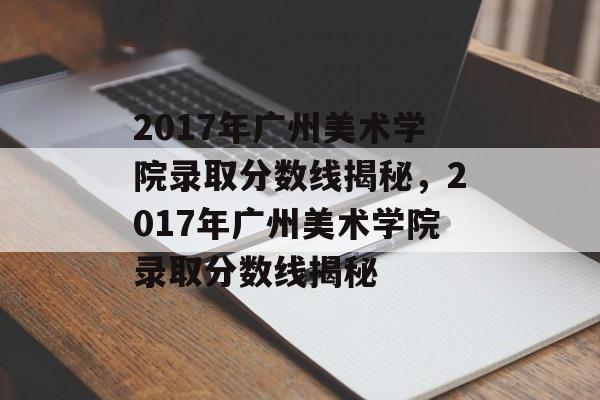 2017年广州美术学院录取分数线揭秘，2017年广州美术学院录取分数线揭秘