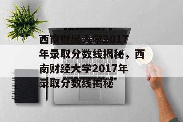 西南财经大学2017年录取分数线揭秘,西南财经大学2017年录取分数线揭秘 西南财经大学2017年录取分数线揭秘,西南财经大学2017年录取分数线揭秘