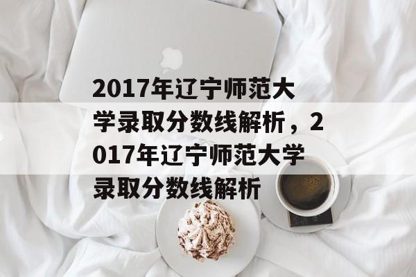 2017年辽宁师范大学录取分数线解析，2017年辽宁师范大学录取分数线解析