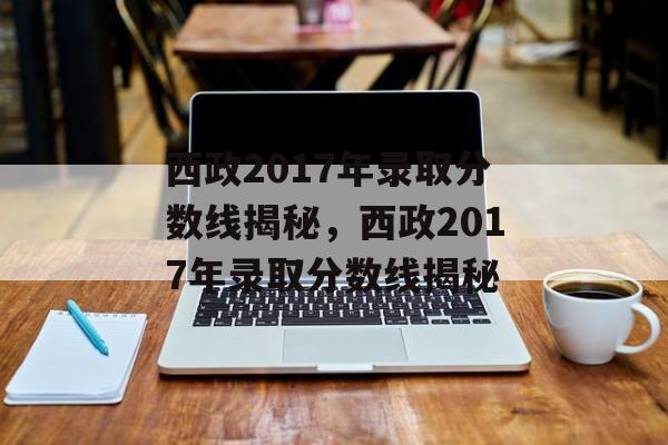 西政2017年录取分数线揭秘,西政2017年录取分数线揭秘 西政2017年录取分数线揭秘,西政2017年录取分数线揭秘