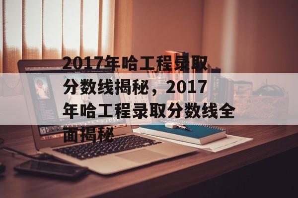 2017年哈工程录取分数线揭秘,2017年哈工程录取分数线全面揭秘 2017年哈工程录取分数线揭秘,2017年哈工程录取分数线全面揭秘