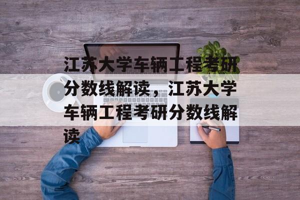 江苏大学车辆工程考研分数线解读，江苏大学车辆工程考研分数线解读