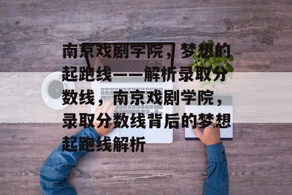 南京戏剧学院,梦想的起跑线——解析录取分数线,南京戏剧学院,录取分数线背后的梦想起跑线解析 南京戏剧学院,梦想的起跑线——解析录取分数线,南京戏剧学院,录取分数线背后的梦想起跑线解析