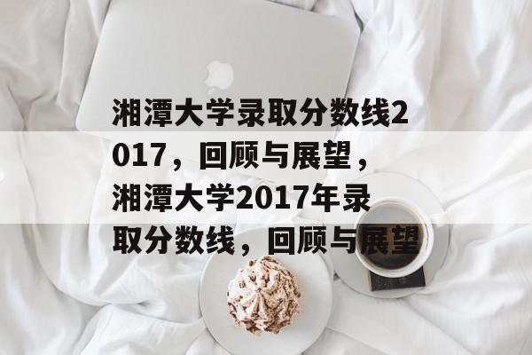 湘潭大学录取分数线2017,回顾与展望,湘潭大学2017年录取分数线,回顾与展望 湘潭大学录取分数线2017,回顾与展望,湘潭大学2017年录取分数线,回顾与展望