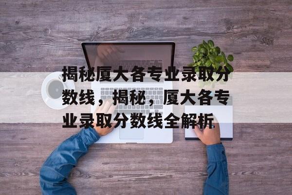 揭秘厦大各专业录取分数线,揭秘,厦大各专业录取分数线全解析 揭秘厦大各专业录取分数线,揭秘,厦大各专业录取分数线全解析