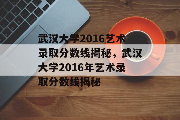 武汉大学2016艺术录取分数线揭秘，武汉大学2016年艺术录取分数线揭秘