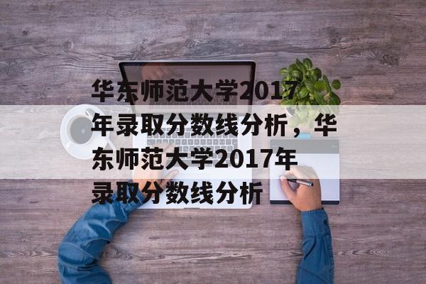 华东师范大学2017年录取分数线分析,华东师范大学2017年录取分数线分析 华东师范大学2017年录取分数线分析,华东师范大学2017年录取分数线分析