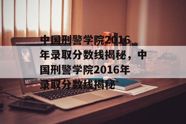 中国刑警学院2016年录取分数线揭秘，中国刑警学院2016年录取分数线揭秘