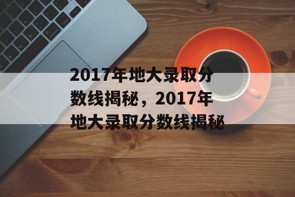 2017年地大录取分数线揭秘，2017年地大录取分数线揭秘