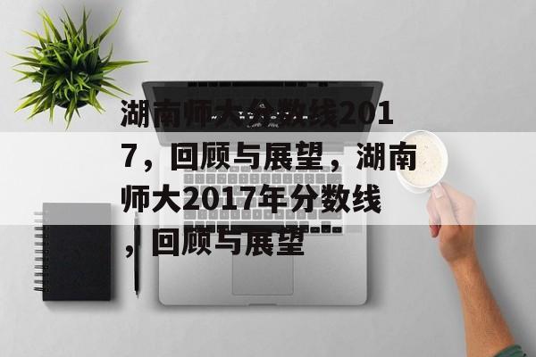 湖南师大分数线2017,回顾与展望,湖南师大2017年分数线,回顾与展望 湖南师大分数线2017,回顾与展望,湖南师大2017年分数线,回顾与展望
