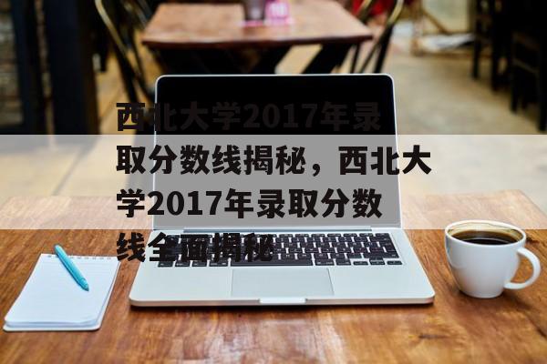 西北大学2017年录取分数线揭秘，西北大学2017年录取分数线全面揭秘