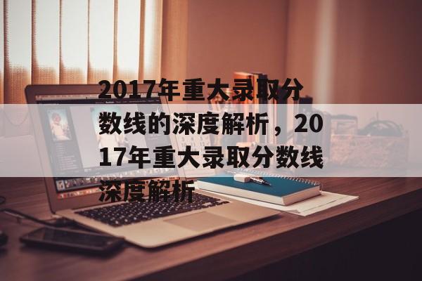 2017年重大录取分数线的深度解析,2017年重大录取分数线深度解析 2017年重大录取分数线的深度解析,2017年重大录取分数线深度解析