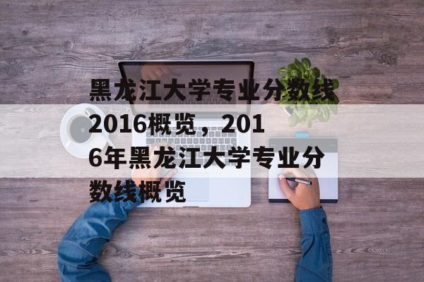 黑龙江大学专业分数线2016概览,2016年黑龙江大学专业分数线概览 黑龙江大学专业分数线2016概览,2016年黑龙江大学专业分数线概览