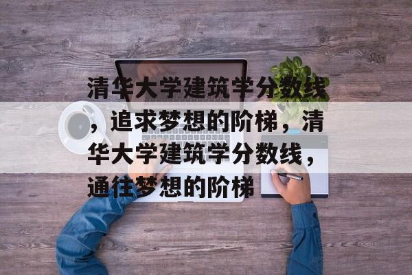 清华大学建筑学分数线，追求梦想的阶梯，清华大学建筑学分数线，通往梦想的阶梯