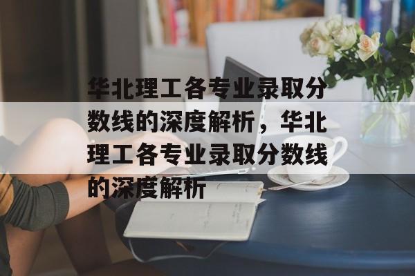 华北理工各专业录取分数线的深度解析，华北理工各专业录取分数线的深度解析