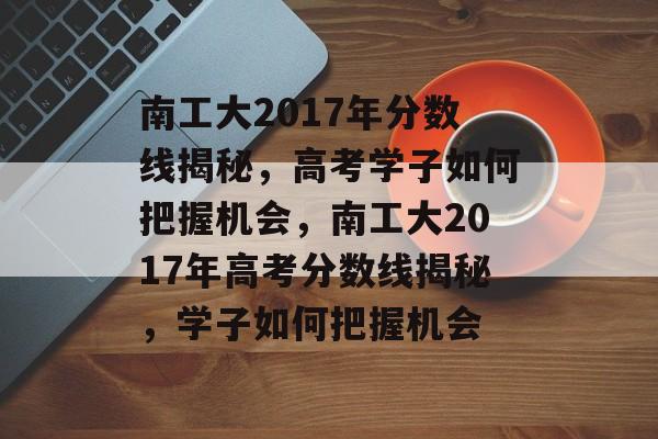 南工大2017年分数线揭秘，高考学子如何把握机会，南工大2017年高考分数线揭秘，学子如何把握机会
