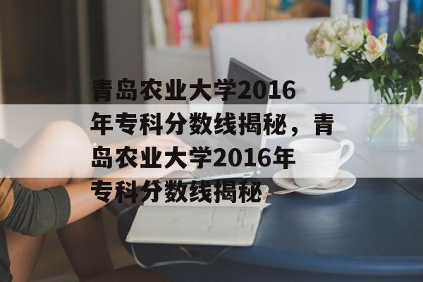 青岛农业大学2016年专科分数线揭秘，青岛农业大学2016年专科分数线揭秘