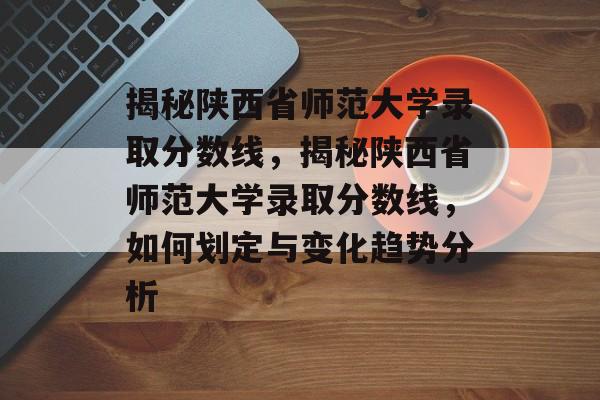 揭秘陕西省师范大学录取分数线,揭秘陕西省师范大学录取分数线,如何划定与变化趋势分析 揭秘陕西省师范大学录取分数线,揭秘陕西省师范大学录取分数线,如何划定与变化趋势分析
