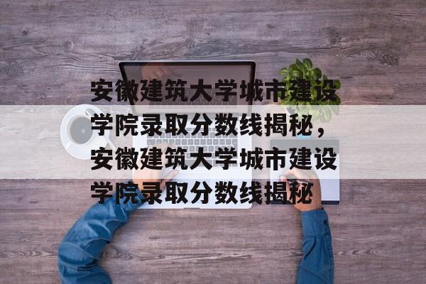 安徽建筑大学城市建设学院录取分数线揭秘，安徽建筑大学城市建设学院录取分数线揭秘