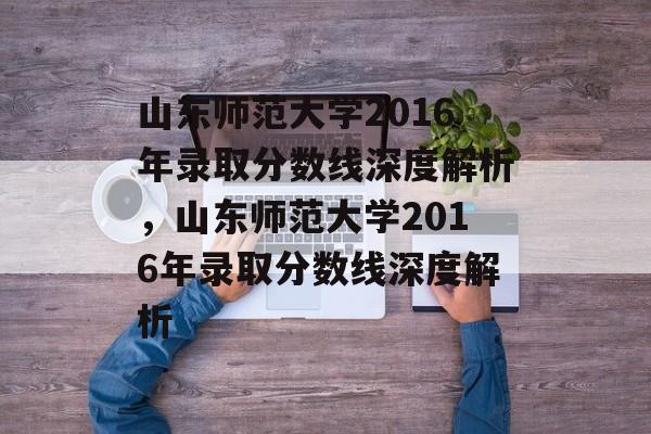 山东师范大学2016年录取分数线深度解析，山东师范大学2016年录取分数线深度解析