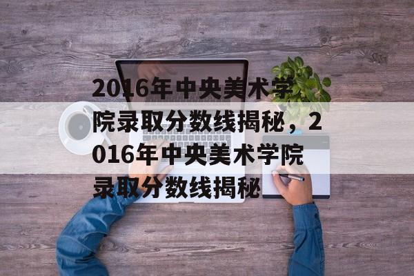 2016年中央美术学院录取分数线揭秘,2016年中央美术学院录取分数线揭秘 2016年中央美术学院录取分数线揭秘,2016年中央美术学院录取分数线揭秘