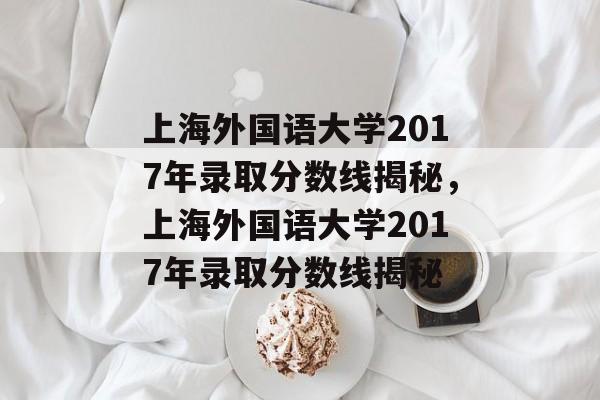 上海外国语大学2017年录取分数线揭秘,上海外国语大学2017年录取分数线揭秘 上海外国语大学2017年录取分数线揭秘,上海外国语大学2017年录取分数线揭秘