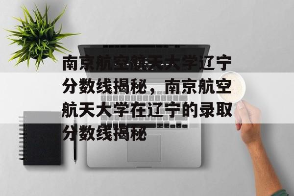 南京航空航天大学辽宁分数线揭秘,南京航空航天大学在辽宁的录取分数线揭秘 南京航空航天大学辽宁分数线揭秘,南京航空航天大学在辽宁的录取分数线揭秘