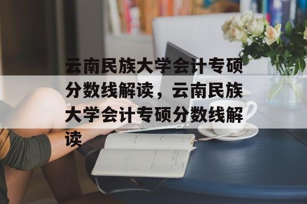 云南民族大学会计专硕分数线解读，云南民族大学会计专硕分数线解读