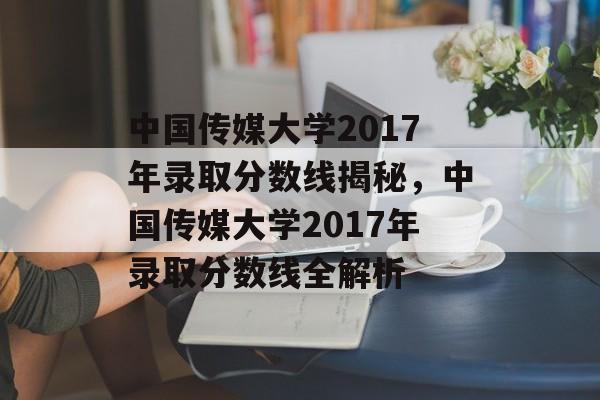 中国传媒大学2017年录取分数线揭秘,中国传媒大学2017年录取分数线全解析 中国传媒大学2017年录取分数线揭秘,中国传媒大学2017年录取分数线全解析