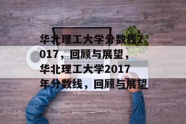 华北理工大学分数线2017,回顾与展望,华北理工大学2017年分数线,回顾与展望 华北理工大学分数线2017,回顾与展望,华北理工大学2017年分数线,回顾与展望