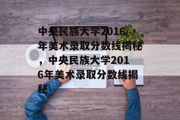 中央民族大学2016年美术录取分数线揭秘,中央民族大学2016年美术录取分数线揭秘 中央民族大学2016年美术录取分数线揭秘,中央民族大学2016年美术录取分数线揭秘
