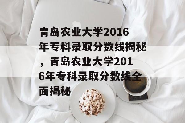 青岛农业大学2016年专科录取分数线揭秘，青岛农业大学2016年专科录取分数线全面揭秘