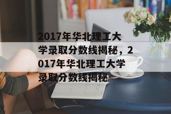 2017年华北理工大学录取分数线揭秘,2017年华北理工大学录取分数线揭秘 2017年华北理工大学录取分数线揭秘,2017年华北理工大学录取分数线揭秘