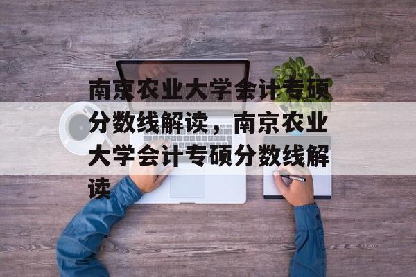 南京农业大学会计专硕分数线解读，南京农业大学会计专硕分数线解读