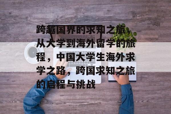 跨越国界的求知之旅，从大学到海外留学的旅程，中国大学生海外求学之路，跨国求知之旅的启程与挑战
