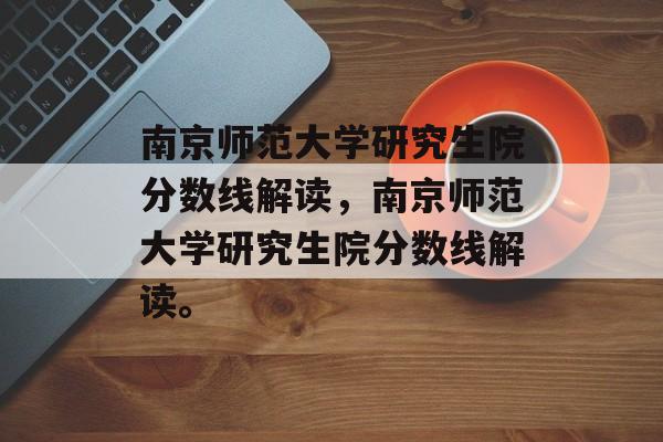 南京师范大学研究生院分数线解读，南京师范大学研究生院分数线解读。
