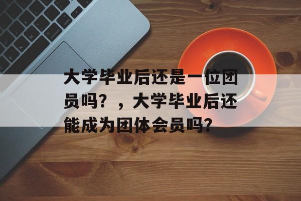 大学毕业后还是一位团员吗?,大学毕业后还能成为团体会员吗? 大学毕业后还是一位团员吗?,大学毕业后还能成为团体会员吗?