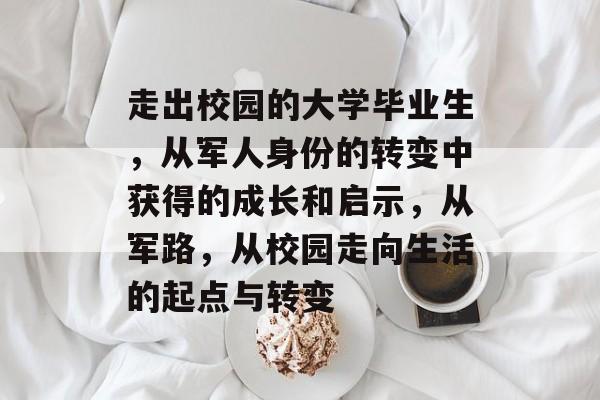走出校园的大学毕业生,从军人身份的转变中获得的成长和启示,从军路,从校园走向生活的起点与转变 走出校园的大学毕业生,从军人身份的转变中获得的成长和启示,从军路,从校园走向生活的起点与转变