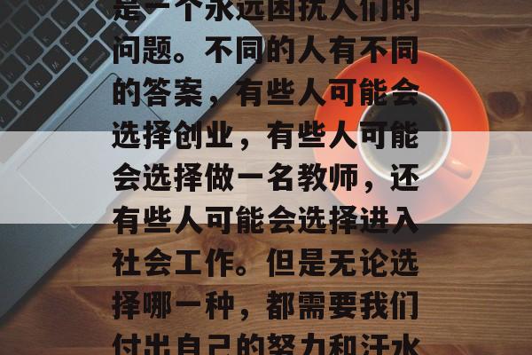 大学毕业后干什么？这是一个永远困扰人们的问题。不同的人有不同的答案，有些人可能会选择创业，有些人可能会选择做一名教师，还有些人可能会选择进入社会工作。但是无论选择哪一种，都需要我们付出自己的努力和汗水，才能实现自我价值。