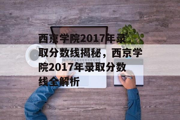 西京学院2017年录取分数线揭秘，西京学院2017年录取分数线全解析
