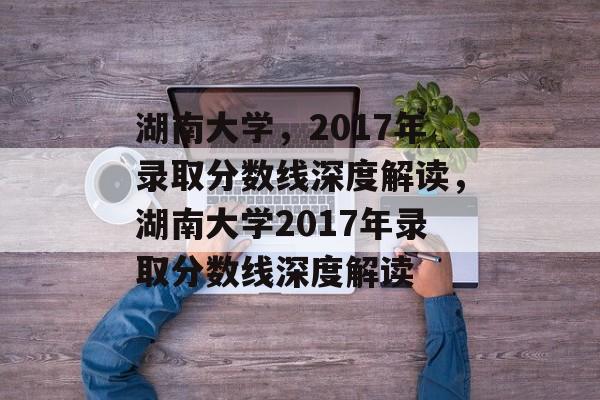 湖南大学，2017年录取分数线深度解读，湖南大学2017年录取分数线深度解读