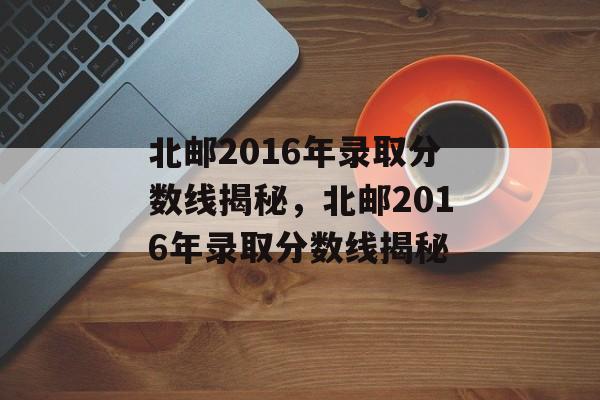 北邮2016年录取分数线揭秘，北邮2016年录取分数线揭秘