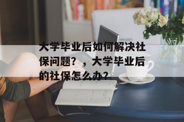大学毕业后如何解决社保问题？，大学毕业后的社保怎么办？