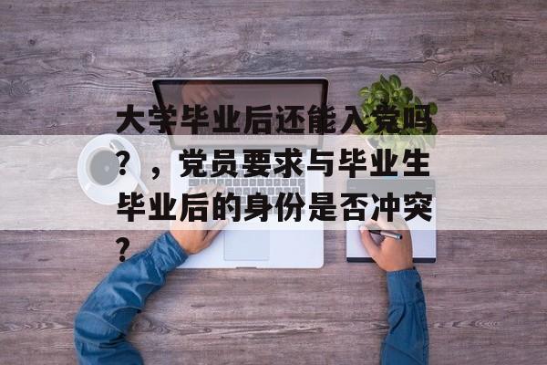 大学毕业后还能入党吗?,党员要求与毕业生毕业后的身份是否冲突? 大学毕业后还能入党吗?,党员要求与毕业生毕业后的身份是否冲突?